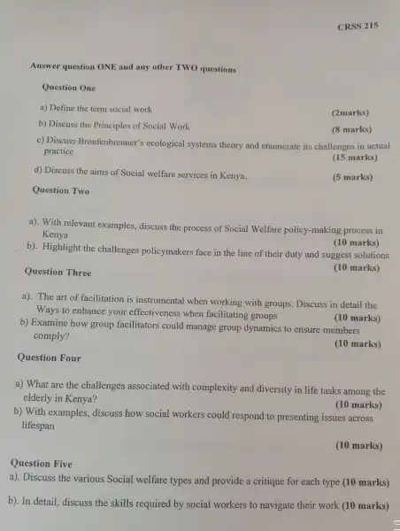 Question Five
CRSS 215
Answer question ONE and any other TWO questions
Question One
a) Define the term social work
(2marks)
b)Discuss the Principles of Social Work
(8 marks)
c) Discuss Bronfe nbrenner's ecological systems theory and enumerate its challenges in actual
practice
(15 marks)
d) Discuss the aims of Social welfare services in Kenya.
(5 marks)
Question Two
Question Three
a).With relevant examples ,discuss the process of Social Welfare policy-mak xing process in
Kenya
b).Highlight the challenges policymakers face in the line of their duty and suggest solutions
(10 marks)
(10 marks)
a). The art of facilitation is instr umental when working with groups . Discuss in detail the
Ways to enhance your effecti veness when facilit ating groups
b) Examine how group facilitators could ma nage group dynamics to ensure members
comply?
(10 marks)
(10 marks)
Question Four
a) What t are the challenges associated with complexity and diversity in life tasks among the
elderly in Kenya?
(10 marks)
b)With examples,discuss how social workers could respond to presenting issues across
lifespan
(10 marks)
a)Discuss the various Social welfare types and provide a critique for each type (10 marks)
b).In detail,discuss the skills required by social workers to navigate their work (10 marks)