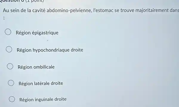 question o (1 point)
Au sein de la cavité abdomino -pelvienne, l'estomac se trouve majoritairement dans
Région épigastrique
Région hypochondriaque droite
Région ombilicale
Région latérale droite
Région inguinale droite