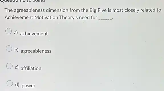 Question o (1 point)
The agreeableness dimension from the Big Five is most closely related to
Achievement Motivation Theory's need for __
a) achievement
b) agreeableness
c) affiliation
d) power