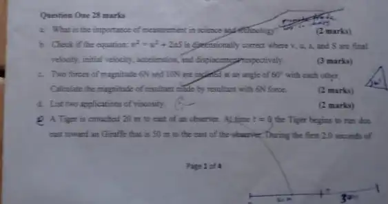 Question One 23 marks
i. What is the importance of measurement in science up Atthrology?
(2 marks)
b. Check if the equation. v^2=v^2+2as is Specificiently correct where v , 4, A, and S are final
velocity, initial velocity, acceleration and displacementrespectively.
(3 marks)
c. Two forces of magnitude QV and ION are ingined at an angle of 60^circ  with each other.
Calculate the magnitude of resultant made by resultant with 6N force.
(2 marks)
4. List two applications of viscosity.
(2 marks)
Q A Tiger is crouched 20 m to east of an observer. At time t=0 the Tiger begins to run due
east towant an Giraffe that is 50 m to the east of the obscriber, During the first 2.0 seconds of