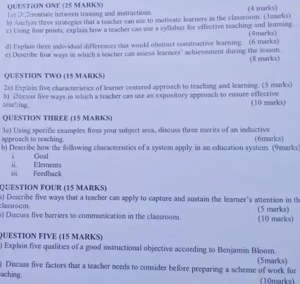 QUESTION ONE (25 MARKS)
."crentiate between training and instructions.
(4 marks)
b) Antlyze three strategies that a teacher can use to motivate learners in the classroom (3marks)
c) Using four points,explain how a teacher can use a syllabus for effective teaching and learning.
(4marks)
d) Explain three individual differences that would obstruct constructive learning. (6 marks)
c) Describe four ways in which a teacher can assess learners achievement during the lesson.
(8 marks)
QUESTION TWO (15 MARKS)
2a) Explain five characteristics of learner centered approach to teaching and learning. (5 marks)
b) Discuss five ways in which a teacher can use an expository approach to ensure effective
teaching.
(10 marks)
QUESTION THREE (15 MARKS)
3a) Using specific examples from your subject area, discuss three merits of an inductive
approach to teaching.
(6marks)
b) Describe how the following characteristics of a system apply in an education system.(9marks)
i.	Goal
ii. Elements
iii. Feedback
QUESTION FOUR (15 MARKS)
a) Describe five ways that a teacher can apply to capture and sustain the learner's attention in th
classrocm.
(5 marks)
) Discuss five barriers to communication in the classroom.
(10 marks)
UESTION FIVE (15 MARKS)
) Explain five qualities of a good instructional objective according to Benjamin Bloom.
) Discuss five factors that a teacher needs to consider before preparing a scheme of work for
aching.
(5marks)
(10marks)