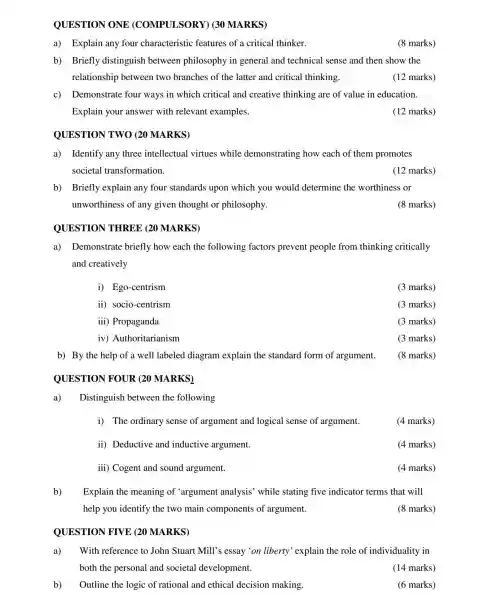 QUESTION ONE (COMPULSORY)(30 MARKS)
a) Explain any four characteristic features of a critical thinker.
(8 marks)
b) Briefly distinguish between philosophy in general and technical sense and then show the
relationship between two branches of the latter and critical thinking.
(12 marks)
c) Demonstrate four ways in which critical and creative thinking are of value in education.
Explain your answer with relevant examples.
(12 marks)
OUESTION TWO (20 MARKS)
a) Identify any three intellectual virtues while demonstrating how each of them promotes
societal transformation.
(12 marks)
b) Briefly explain any four standards upon which you would determine the worthiness or
unworthiness of any given thought or philosophy.
(8 marks)
QUESTION THREE (20 MARKS)
a) Demonstrate briefly how each the following factors prevent people from thinking critically
and creatively
i) Ego-centrism
(3 marks)
ii) socio-centrism
(3 marks)
iii ) Propaganda
(3 marks)
iv)Authoritarianism
(3 marks)
b) By the help of a well labeled diagram explain the standard form of argument.
QUESTION I FOUR (20 MARKS)
a) Distinguish between the following
i) The ordinary sense of argument and logical sense of argument.
(4 marks)
ii) Deductive and inductive argument.
(4 marks)
iii) Cogent and sound argument.
(4 marks)
b) Explain the meaning of 'argument analysis'while stating five indicator terms that will
help you identify the two main components of argument.
(8 marks)
QUESTION FIVE (20 MARKS)
a) With reference to John Stuart Mill's essay'on liberty 'explain the role of individuality in
both the personal and societal development.
(14 marks)
b) Outline the logic of rational and ethical decision making.
(6 marks)