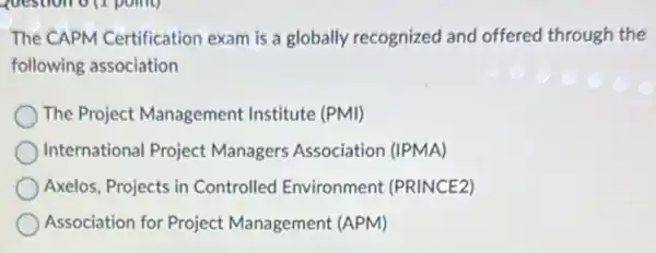 question of point)
The CAPM Certification exam is a globally recognized and offered through the
following association
The Project Management Institute (PMI)
International Project Managers Association (IPMA)
Axelos, Projects in Controlled Environment (PRINCE2)
Association for Project Management (APM)