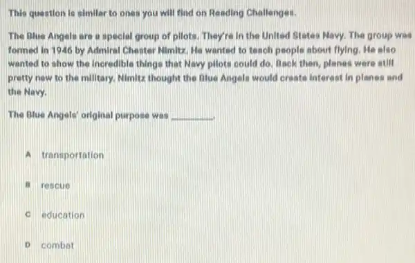 This question is similar to ones you will find on Reading Challenges.
The Blue Angels are a special group of pilots. They're in the United States Navy. The group was
formed in 1946 by Admiral Chestor Nimitz: Mo wanted to teach people about flying. He also
wanted to show the Incredible things that Navy pilots could do. Book then, planes were still
pretty new to the millitary. Nimitz thought the Blue Angels would create interest in planes and
the Navy.
The Blue Angels' original purpose was __
A transportation
B rescue
C education
D combat