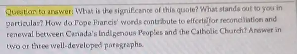 Question t answer:What is the significance of this quote?What stands out to you in
particular?How do Pope Francis words contribute to efforts]for reconciliation and
renewal between Canada's Indigenous Peoples and the Catholic Church?Answer in
two or three well -developed paragraphs.