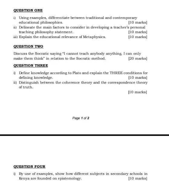 QUESTION THREE
QUESTION FOUR
QUESTION ONE
i) Using examples differentiate between traditional and contemporary
educational philosophies.
[10 marks]
ii) Delineate the main factors to consider in developing a teacher's personal
teaching philosophy statement.	[10 marks]
iii) Explain the educational relevance of Metaphysics.
QUESTION TWO
Discuss the Socratic saying "I cannot teach anybody anything, I can only
make them think" in relation to the Socratic method.
[20 marks]
i) Define knowledge according to Plato and explain the THREE conditions for
defining knowledge.
[10 marks]
ii) Distinguish between the coherence theory and the correspondence theory
of truth.
[10 marks]
i) By use of examples, show how different subjects in secondary schools in
Kenya are founded on epistemology.
[10 marks]
[10 marks]