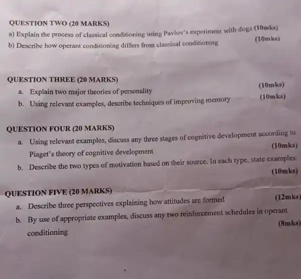 QUESTION TWO (20 MARKS)
a) Explain the process of classical conditioning using Pavlov's experiment with dogs (10mks)
b) Describe how operant conditioning differs from classical conditioning
(10mks)
QUESTION THREE (20 MARKS)
(10mks)
a. Explain two major theories of personality
b. Using relevant examples.describe techniques of improving memory
(10mks)
QUESTION FOUR (20 MARKS)
a. Using relevant examples.discuss any three stages of cognitive development according to
Piaget's theory of cognitive development
(10mks)
b. Describe the two types of motivation based on their source. In each type, state examples.
(10mks)
QUESTION FIVE (20 MARKS)
(12mks)
a. Describe three perspectives explaining how attitudes are formed
b. By use of appropriate examples discuss any two reinforcement schedules in operant
conditioning
(8mks)