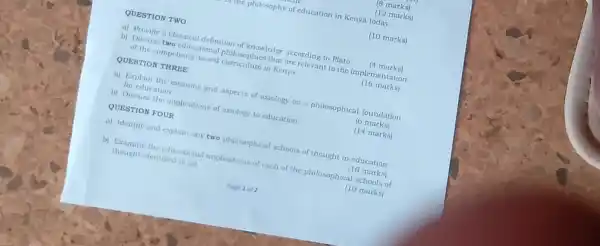 QUESTION TWO
(8 marks)
(12 marks)
(10 marks)
a) Provide a classical definition of knowledge according to Plato.
(4 marks)
b) Discuss two educational philosophies that are relevant to the implementation
of the competency based curriculum in Kenya
(16 marks)
QUESTION THREE
a) Explain the meaning and aspects of axiology as a philosophical foundation
for education
(6 marks)
b) Discuss the implications of axiology to education
(14 marks)
QUESTION FOUR
a) Identify and explain any two philosophical schools of thought in education.
(10 marks)
b) Examine the educational implications of each of the philosophical schools of
thought identified in (a)
(10 marks)
me philosophy of education in Kenya today