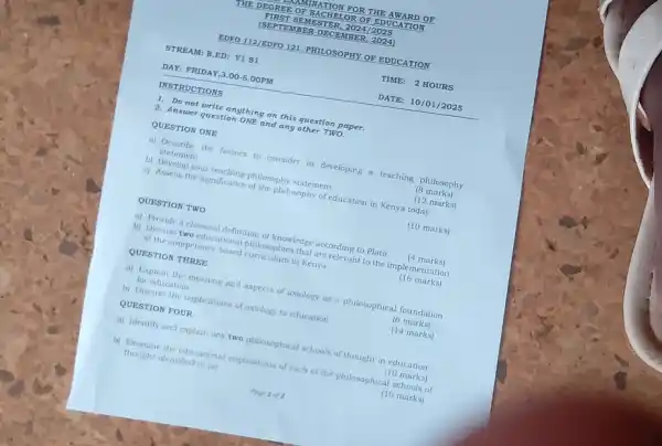 QUESTION TWO
DAY: F RIDA Y,3.00 -5.00P "M
INST RUCTION s
1. Do not write anything on this question paper.
2. Answer question ONE and any other TWO.
QUESTION ONE
a) Describe the factors to consider in developing a teaching philosophy
statement	18 marks)
b) Develop your teaching philosophy statement.
c) Assess the significance of the philosophy of education in Kenya today
(10 marks)
14 marks)
a) Provide a classical definition of knowledge according to Plato.
b) Discuss two educational philosophies that are relevant to the implementation
of the competency-based curriculum in Kenya
(16 marks)
QUESTION THREE
a) Explain the meaning and aspects of axiology as a philosophical foundation
for education
(6 marks)
b) Discuss the implications of axiology to education
(14 marks)
QUESTION FOUR
a) Identify and explain any two philosophical schools of thought in education.
(10 marks)
b) Examine the educational implications of each of the philosophical schools of
thought identified in (a)
(10 marks)
DATE : 10/01/2025
(12 marks)