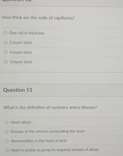 question vv
How thick are the walls of capillaries?
One cell in thickness
2 layers thick
4 layers thick
3 layers thick
Question 51
What is the definition of coronary artery disease?
Heart attack
Disease of the arteries surrounding the heart
Abnormalities in the heart at birth
Heart is unable to pump its required amount of blood