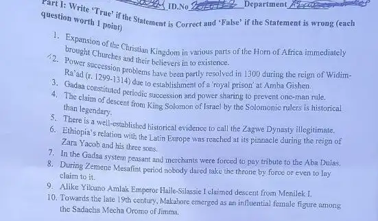 question worth 1 point) question worth 1 point the Statement is Correct and "False" if the Statement is wrong (each
Bowent Churches and their believers in to existence.
brought Choos the Christian Kingdom in various parts of the Horn of Africa immediately
Ravad succession problems believe been partly resolved in 1300 during the reign of Widim-
Ra'ad
(r.1299-1314)
due to establishment of a 'royal prison' at Amba Gishen.
constituted periodic succession and power sharing to prevent one-man rule.
4. The claim of descent from King Solomon of Israel by the Solomonic rulers is historical
than legendary.
5. There is a well-established historical evidence to call the Zagwe Dynasty illegitimate.
6. Ethiopia's relation with the Latin Europe was reached at its pinnacle during the reign of
Zara Yacob and his three sons.
7. In the Gadan system peasant and merchants were forced to pay tribute to the Aba Dulas.
8. During Zemene Mesafint period nobody dared take the throne by force or even to lay
claim to it.
9. Alike Yikuno Amlak Emperor Haile-Silassie I claimed descent from Menilek I.
10. Towards the late 19th century, Makahore emerged as an influential female figure among
the Sadacha Mecha Oromo of Jimma.