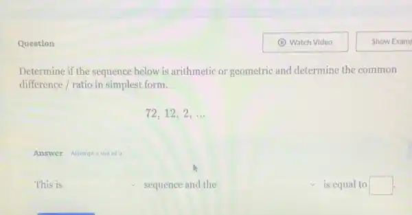 Question
Determine if the sequence below is arithmetic or geometric and determine the common
difference / ratio in simplest form.
72,12,2,ldots 
Answer Attempt 2out of 2
This is square  sequence and the square  is equal to square