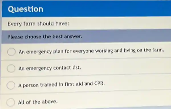 Question
Every farm should have:
Please choose the best answer.
An emergency plan for everyone working and living on the farm.
An emergency contact list.
A person trained in first aid and CPR.
All of the above.