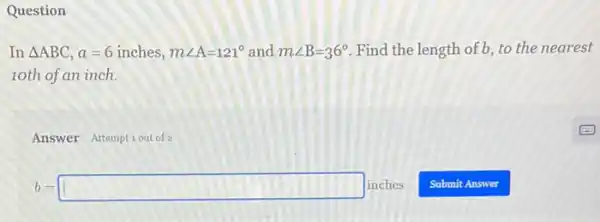 Question
In Delta ABC a=6 inches, mangle A=121^circ  and mangle B=36^circ  Find the length of b, to the nearest
10th of an inch.
Answer Attemptiout of 2
b=square inches