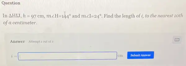 Question
In Delta HIJ,h=97cm,mangle H=144^circ  and mangle I=24^circ  Find the length of i, to the nearest 10th
of a centimeter.
Answer Attemptiout of 2
i=square cm