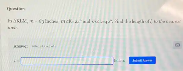 Question
In Delta KLM,m=6_(3)inches,mangle K=24^circ  and mangle L=42^circ  Find the length of I, to the nearest
inch.
Answer Attemptiout of 2
l=square inches