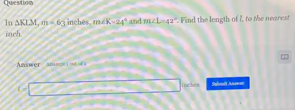 Question
In Delta KLM,m=63inches,mangle K=24^circ  and mangle L=42^circ  Find the length of I, to the nearest
inch.
Answer Attemptiout of 2
l=square inches