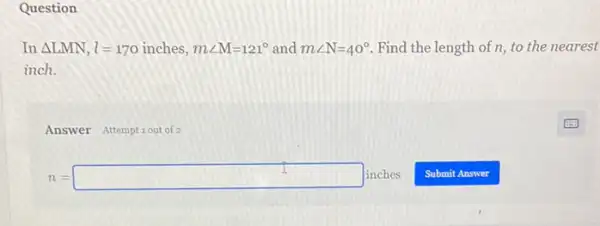 Question
In Delta LMN,l=170inches,mangle M=121^circ  and mangle N=40^circ  Find the length of n to the nearest
inch.
Answer Attemptiout of 2
n=square inches