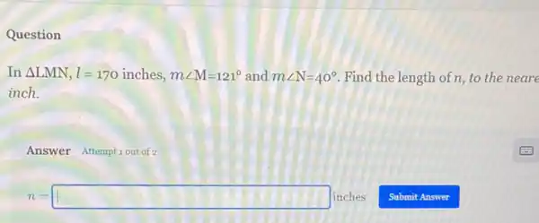 Question
In Delta LMN,l=170inches,mangle M=121^circ  and mangle N=40^circ  Find the length of n to the neare
inch.
Answer Attemptiout of 2
n=square inches