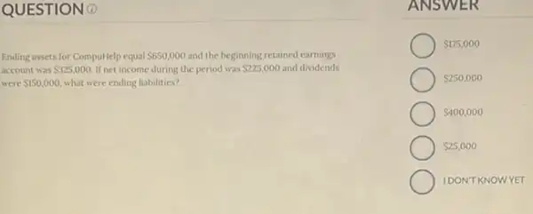 QUESTIONO
Ending assets for CompulHelp equal 650,000 and the beginning retained earnings
account was 325,000. If net income during the period was 225,000 and dividends
were 150,000 what were ending liabilities?
ANSW ER
 175,000
 250,000
 400,000
 25,000
IDONTKNOWYET