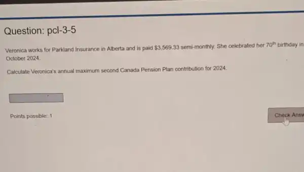 Question:pcl -3-5
Veronica works for Parkland Insurance in Alberta and is paid 3,569.33 semi-monthly.She celebrated her her 70th birthday in 70^th
October 2024.
Calculate Veronica's annual maximum second Canada Pension Plan contribution for 2024.
square