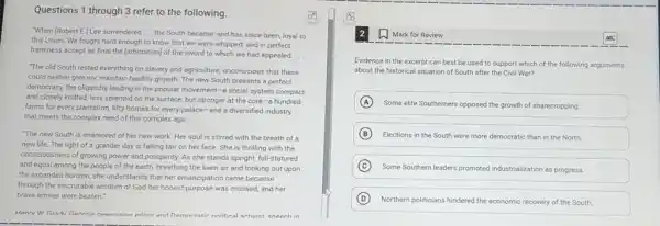 Questions 1 through 3 refer to the following.
(7)
"When (Robert E.) Lee surrendered __
the South became, and has since been, loyal to
this Union. We fought hard enough to know that we were whipped.and in perfect
frankness accept as final the [arbitration] of the sword to which we had appealed. __
"The old South rested everything on slavery and agriculture, unconscious that these
could neither give nor maintain healthy growth. The new South presents a perfect
democracy, the oligarchs leading in the popular movement -a social system compact
and closely knitted, less splendid on the surface but stronger at the core-a hundred
farms for every plantation fifty homes for every palace-and a diversified industry
that meets the complex need of this complex age
"The new South is enamored of her new work. Her soul is stirred with the breath of a
new life. The light of a grander day is falling fair on her face. She is thrilling with the
consciousness of growing power and prosperity. As she stands upright, full-statured
and equal among the people of the earth.breathing the keen air and looking out upon
the expanded horizon, she understands that her emancipation came because
through the inscrutable wisdom of God her honest purpose was crossed, and her
brave armies were beaten."
Hanrv W Gradv Ganmia newenaner editor and namneratic nolitical activiet eneech in
Mark for Review
Evidence in the excerpt can best be used to support which of the following arguments
about the historical situation of South after the Civil War?
A
Some elite Southerners opposed the growth of sharecropping.
B Elections in the South were more democratic than in the North.
C
Some Southern leaders promoted industrialization as progress.
D Northern politicians hindered the economic recovery of the South.