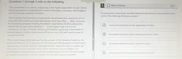 Questions 1 through 3 refer to the following.
"The necessities of our altered relationship to the Pacific Ocean fafter the late 1840 s]
found expression in a comprehensive treaty of friendship commerce, and navigation
with the sovereign kingdom of Hawaii. __
The line) from San Francisco to Honolulu lin Hawaiil marks the natural limit of the
ocean belt within which our trade with leastern Asial must flow __ When we survey
the stupendous progress made by the western coast during the thirty years of its
national life as a part of our dominion. __ it is not easy to set a limit to its
commercial activity or foresee a check to its maritime supremacy in the waters of
(eastern Asial, so long as those waters afford.as now, a free and neutral scope for
our peaceful trade __
The United States] firmly believes that the position of the Hawaiian Islands as the
key to the dominion of the American Pacific demands their neutrality, to which end it
will earnestly cooperate with the native government. And if, through any cause,the
maintenance of such a position of neutrality should be found by Hawaii to be
impracticable, this government would then unhesitatingly meet the altered situation
by seeking an avowedly American solution for the grave issues presented."
(1) Mark for Review
The discussion of economic neutrality featured in the excerpt is best situated within
which of the following historical contexts?
A Continued restrictions on the organization of labor
B Decreased industrial output following economic crises
C Increasing demand to export southern cotton
D Rising support for laissez-faire economic policies