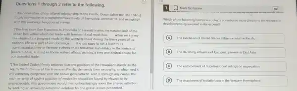Questions 1 through 3 refer to the following.
"The necessities of our altered relationship to the Pacific Ocean [after the late 1840 s]
found expression in a comprehensive treaty of friendship commerce, and navigation
with the sovereign kingdom of Hawaii __
The line) from San Francisco to Honolulu lin Hawaiil marks the natural limit of the
ocean belt within which our trade with leastern Asia] must flow. __ When we survey
the stupendous progress made by the western coast during the thirty years of its
national life as a part of our dominion, __ it is not easy to set a limit to its
commercial activity or foresee a check to its maritime supremacy in the waters of
[eastern Asia], so long as those waters afford as now, a free and neutral scope for
our peaceful trade. __
"The United States) firmly believes that the position of the Hawaiian Islands as the
key to the dominion of the American Pacific demands their neutrality, to which end it
will earnestly cooperate with the native government. And if, through any cause the
maintenance of such a position of neutrality should be found by Hawaii to be
impracticable, this government would then unhesitatingly meet the altered situation
by seeking an avowedly American solution for the grave issues presented."
Mark for Review
Which of the following historical contexts contributed most directly to the diplomatic
development represented in the excerpt?
A The extension of United States influence into the Pacific
B The declining influence of European powers in East Asia
C The enforcement of Supreme Court rulings on segregation
D The enactment of isolationism in the Western Hemisphere