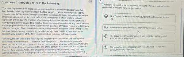 Questions 1 through 3 refer to the following.
"The New England settlers more closely resembled the non-migrating English population
than they did other English colonists in the New World __ While the composition of the
emigrant populations in the Chesapeake and the Caribbean hindered the successful transfer
of familiar patterns of social relationships, the character of the New England colonial
population ensured it. The prospect of colonizing distant lands stirred the imaginations of
young people all over England but most of these young adults made their way to the tobacco
and sugar plantations of the South. Nearly half of a sample of Virginia residents in 1625 were
between the ages of twenty and twenty-nine.and groups of emigrants to the Chesapeake in
the seventeenth century consistently included a majority of people in their twenties In
contrast, only a quarter of the New England settlers belonged to this age group.
"Similarly, the sex ratio of the New England emigrant group resembled that of England's
population. If women were __ scarce in the Chesapeake __ they were comparatively
abundant in the northern colonies .In the second decade of Virginia's settlement, there were
four or five men for each woman; by the end of the century, there were still about three men
for every two women Among the emigrants [in New England], however, nearly half were
women and girls. Such a high proportion of females in the population assured the young
The second paragraph of the excerpt makes which of the following claims about the
populations of men and women in the colonies?
A New England settlers included more young men than Chesapeake settlers
did.
B Emigrants to New England were predominantly unmarried women.
sh
C The populations of men and women in New England were roughly equal
from the time of its founding.
D The population of the Chesapeake achieved a balanced sex ratio more
quickly than New England did