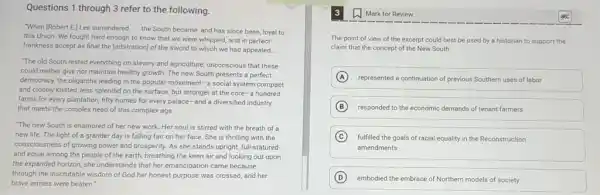 Questions 1 through 3 refer to the following.
"When (Robert E)Lee surrendered __
the South became, and has since been, loyal to
this Union. We fought hard enough to know that we were whipped,and in perfect
frankness accept as final the [arbitration] of the sword to which we had appealed. __
"The old South rested everything on slavery and agriculture, unconscious that these
could neither give nor maintain healthy growth. The new South presents a perfect
democracy, the oligarchs leading in the popular movement -a social system compact
and closely knitted, less splendid on the surface but stronger at the core-a hundred
farms for every plantation fifty homes for every palace-and a diversified industry
that meets the complex need of this complex age.
"The new South is enamored of her new work. Her soul is stirred with the breath of a
new life. The light of a grander day is falling fair on her face. She is thrilling with the
consciousness of growing power and prosperity. As she stands upright, full-statured
and equal among the people of the earth breathing the keen air and looking out upon
the expanded horizon, she understands that her emancipation came because
through the inscrutable wisdom of God her honest purpose was crossed, and her
brave armies were beaten."
The point of view of the excerpt could best be used by a historian to support the
claim that the concept of the New South
A represented a continuation of previous Southern uses of labor
B responded to the economic demands of tenant farmers
C fulfilled the goals of racial equality in the Reconstruction
amendments
D embodied the embrace of Northern models of society