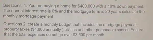 Questions: 1. You are buying a home for 400,000 with a 10%  down payment.
The annual interest rate is 6%  and the mortgage term is 20 years calculate the
monthly mortgage payment
Questions 2: create a monthly budget that Includes the mortgage payment,
property taxes ( 4,800 annually ), utilities and other personal expenses Ensure
that the total expenses do not go over 3,500 per month