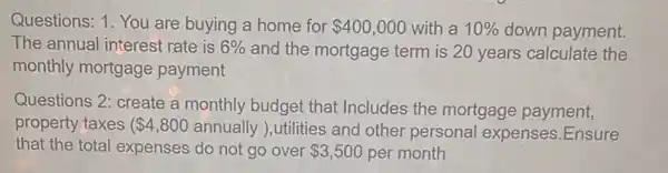 Questions: 1. You are buying a home for 400,000 with a 10%  down payment.
The annual interest rate is 6%  and the mortgage term is 20 years calculate the
monthly mortgage payment
Questions 2: create a monthly budget that Includes the mortgage payment,
property taxes ( 4,800 annually ), utilities and other personal expenses.Ensure
that the total expenses do not go over 3,500 per month