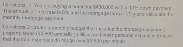 Questions: 1. You are buying a home for 400,000 with a 10%  down payment.
The annual interest rate is 6%  and the mortgage term is 20 years calculate the
monthly mortgage payment
Questions 2: create a monthly budget that Includes the mortgage payment,
property taxes ( 4,800 annually ),utilities and other personal expenses.Ensure
that the total expenses do not go over 3,500 per month