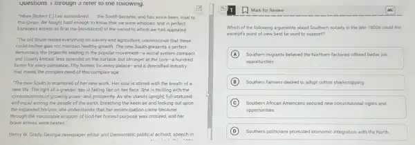 Questions 1 tnrougn refer to the rollowing.
En
"When (Robert E)Lee surrendered __ the South became, and has since been, loyal to
this Union. We fought hard enough to know that we were whipped,and in perfect
frankness accept as final the [arbitration] of the sword to which we had appealed. __
"The old South rested everything on slavery and agriculture, unconscious that these
could neither give nor maintain healthy growth. The new South presents a perfect
democracy, the oligarchs leading in the popular movement -a social system compact
and closely knitted, less splendid on the surface but stronger at the core-a hundred
farms for every plantation fifty homes for every palace-and a diversified industry
that meets the complex need of this complex age.
"The new South is enamored of her new work. Her soul is stirred with the breath of a
new life. The light of a grander day is falling fair on her face. She is thrilling with the
consciousness of growing power and prosperity. As she stands upright, full-statured
and equal among the people of the earth breathing the keen air and looking out upon
the expanded horizon, she understands that her emancipation came because
through the inscrutable wisdom of God her honest purpose was crossed, and her
brave armies were beaten."
Henry W. Grady, Georgia newspaper editor and Democratic political activist, speech in
Mark for Review
Which of the following arguments about Southern society in the late 1800s could the
excerpt's point of view best be used to support?
A Southern migrants believed the Northern factories offered better job
opportunities
B Southern farmers desired to adopt cotton sharecropping
C Southern African Americans secured new constitutional rights and
opportunities.
D Southern politicians promoted economic integration with the North.