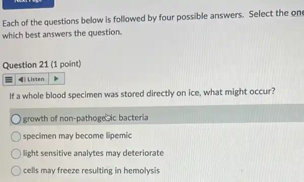 Each of the questions below is followed by four possible answers Select the one
which best answers the question.
Question 21 (1 point)
4) Listen
If a whole blood specimen was stored directly on ice, what might occur?
) growth of non -pathogetic bacteria
specimen may become lipemic
light sensitive analytes may deteriorate
cells may freeze resulting in hemolysis