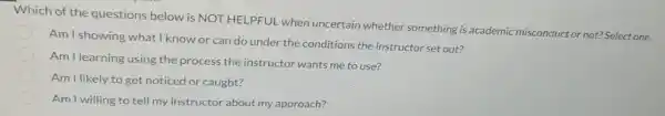 Which of the questions below is NOT HELPFUL when uncertain whether something is academic misconduct or not?Select one.
Am I showing what I know or can do under the conditions the instructor set out?
Am I learning using the process the instructor wants me to use?
Am I likely.to get noticed or caught?
Am I willing to tell my instructor about my approach?