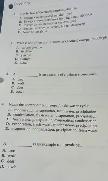 Questions
1. The 1st law of thermodynamics states that:
A. Energy can be created and destroyed
B. Energy always transforms from light into vibration
C. Energy cannot be created nor destroyed
D. Energy can only be created, but not destroyed
E. None of the above
2.What is one of the main sources of chemical energy for both pla
A. carbon dioxide
B. fertilizer
C. glucose
D. sunlight
E. water
3. A __ is an example of a primary consumer.
A. tree
B. wolf
C. deer
D. hawk
4.Name the correct order of steps for the water cycle:
A. condensation , evaporation, fresh water,precipitation
B. condensation, fresh water, evaporation,precipitation
C. fresh water,precipitation , evaporation,condensation
D. evaporation, fresh water, condensation precipitation
E. evaporation condensation,precipitation, fresh water
A __ is an example of a producer.
A. tree
B. wolf
C. deer
D. hawk