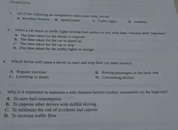 Questions
1.All of the following are designed to make roads safer, except
A. Reckless Drivers
B. Speed limits
C. Traffic lights
D. Seatbelts
2.When a car reacts to traffic lights turning from yellow to red,what does "reaction time"represent?
A. The time taken for the driver to respond
B. The time taken for the car to speed up
C. The time taken for the car to stop
D. The time taken for the traffic lights to change
3.Which factor will cause a driver to react and stop their car more slowly?
A. Regular exercise
B. Having passengers in the back seat
C. Listening to music
D. Consuming alcohol
1. Why is it important to maintain a safe distance behind another automobile on the highway?
A. To save fuel consumption
B. To impress other drivers with skillful driving
C. To minimize the risk of accidents and injuries
D. To increase traffic flow