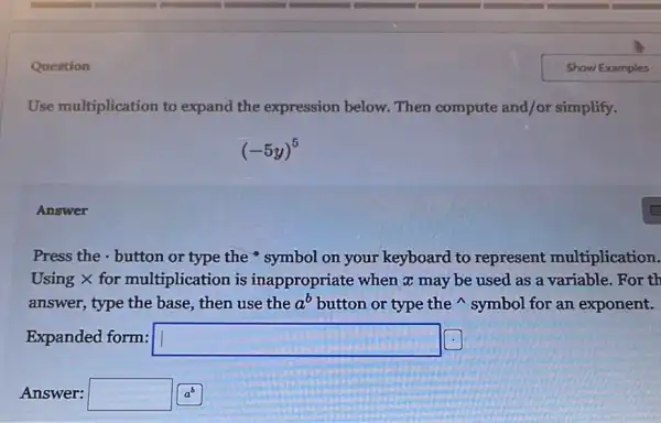 Question
Use multiplication to expand the expression below. Then compute and/or simplify.
(-5y)^5
Answer
Press the - button or type the symbol on your keyboard to represent multiplication.
Using X for multiplication is inappropriate when a may be used as a variable.For th
answer, type the base,then use the a^b button or type the symbol for an exponent.
Expanded form: square 
Answer: square  a^b