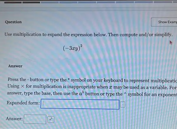 Question
Use multiplication to expand the expression below. Then compute and/or simplify.
(-3xy)^2
Answer
Press the . button or type the symbol on your keyboard to represent multiplicatic
Using X for multiplication is inappropriate when a may be used as a variable.For
answer, type the base , then use the a^b button or type the symbol for an exponen
Expanded form: square 
Answer: square a^b