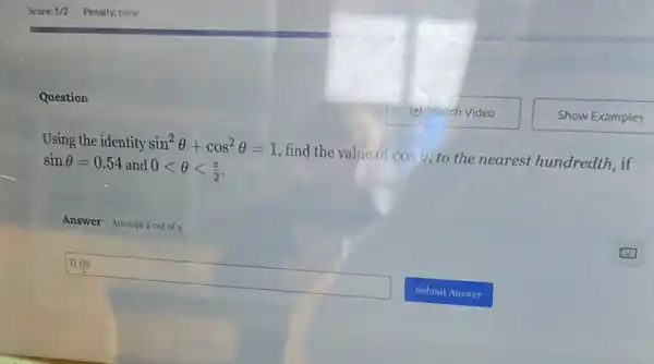 Question
Using the identity sin^2Theta +cos^2Theta =1
find the value of cosTheta 
to the nearest hundredth , if sinTheta =0.54 and 0lt Theta lt (pi )/(2)
0.08