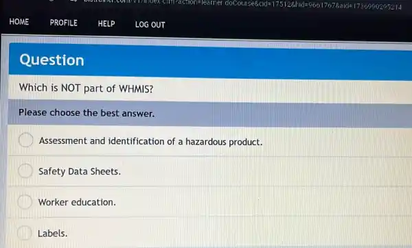 Question
Which is NOT part of WHMIS?
Please choose the best answer.
Assessment and identification of a hazardous product.
Safety Data Sheets.
Worker education.
Labels.