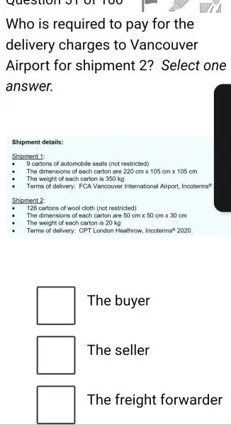 Question
Who is required to pay for the
delivery charges to Vancouver
Airport for shipment 2? Select one
answer.
Shipment details:
Shipment 1:
9 cartons of automobile seats (not restricted)
The dimensions of each carton are 220cmtimes 105cmtimes 105cm
The weight of each carton is 350 kg
Terms of delivery:FCA Vancouvel International Airport,Incoterms@
Shipment 2:
126 cartons of wool cloth (not restricted)
The dimensions of each carton are 50cmtimes 50cmtimes 30cm
The weight of each carton is 20 kg
Terms of delivery:CPT London Heathrow, Incoterms?2020.
square 
square 
square 
The buyer
The seller
The freight forwarder