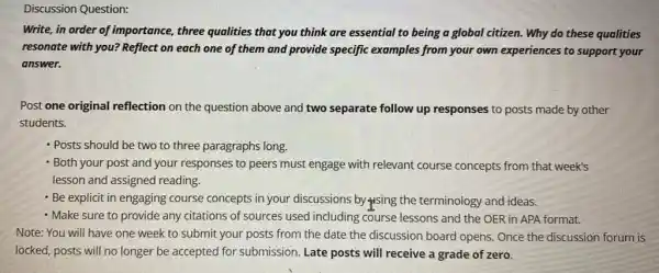 Question:
Write, in order of importance, three qualities that you think are essential to being a global citizen. Why do these qualities
resonate with you? Reflect on each one of them and provide specific examples from your own experiences to support your
answer.
Post one original reflection on the question above and two separate follow up responses to posts made by other
students.
- Posts should be two to three paragraphs long.
- Both your post and your responses to peers must engage with relevant course concepts from that week's
lesson and assigned reading.
- Be explicit in engaging course concepts in your discussions by sing the terminology and ideas.
- Make sure to provide any citations of sources used including course lessons and the OER in APA format.
Note: You will have one week to submit your posts from the date the discussion board opens.Once the discussion forum is
locked, posts will no longer be accepted for submission. Late posts will receive a grade of zero.