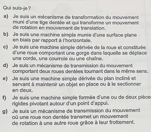 Qui suis-je?
a) Je suis un mécanisme de transformation du mouvement
muni d'une tige dentée et qui transforme un mouvement
de rotation en mouvement de translation.
b) Je suis une machine simple munie d'une surface plane
en biais par rapport à l'horizontale.
c) Je suis une machine simple dérivée de la roue et constituée
d'une roue comportant une gorge dans laquelle se déplace
une corde, une courroie ou une chaine.
d) Je suis un mécanisme de transmission du mouvement
comportant deux roues dentées tournant dans le même sens.
e) Je suis une machine simple dérivée du plan incliné et
servant à maintenir un objet en place ou à le sectionner
en deux.
f) Je suis une machine simple formée d'une ou de deux pièce
rigides pivotant autour d'un point d'appui.
g) Je suis un mécanisme de transmission du mouvement
où une roue non dentée transmet un mouvement
de rotation à une autre roue grâce à leur frottement.