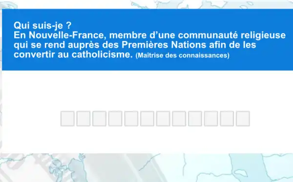 Qui suis-je?
En Nouvelle -France, membre d'une communauté religieuse
qui se rend auprès des Premières Nations afin de les
convertir au catholicisme.(Maitrise des connaissances)