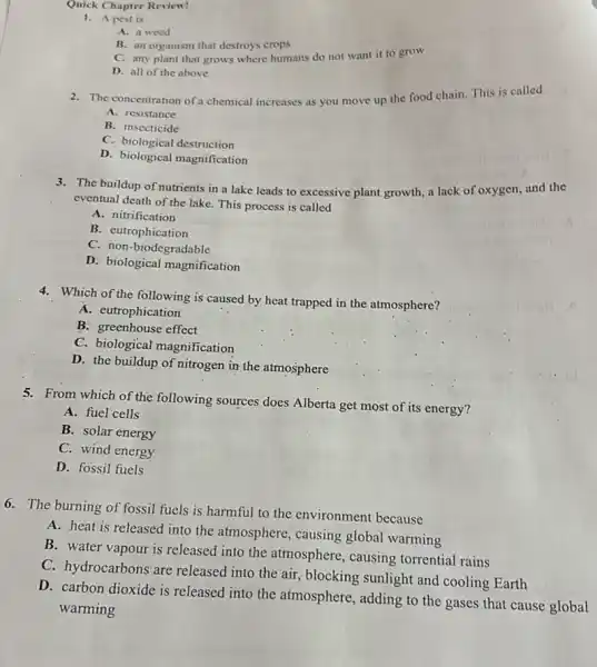 Quick Chapter Review!
1. A pest is
A. a weed
B. an organism that destroys crops
C. any plant that grows where humans do not want it to grow
D. all of the above
2. The concentration of a chemical increases as you move up the food chain.This is called
A. resistance
B. insecticide
C. biological destruction
D. biological magnification
3. The buildup of nutrients in a lake leads to excessive plant growth a lack of oxygen, and the
eventual death of the lake. This process is called
A. nitrification
B. eutrophication
C. non-biodegradable
D. biological magnification
4. Which of the following is caused by heat trapped in the atmosphere?
A. eutrophication
B. greénhouse effect
C. biological magnification
D. the buildup of nitrogen in the atmosphere
5. From which of the following sources does Alberta get most of its energy?
A. fuel cells
B. solar energy
C. wind energy
D. fossil fuels
6. The burning of fossil fuels is harmful to the environment because
A. heat is released into the atmosphere causing global warming
B. water vapour is released into the atmosphere, causing torrential rains
C. hydrocarbons are released into the air,blocking sunlight and cooling Earth
D. carbon dioxide is released into the atmosphere, adding to the gases that cause global
warming