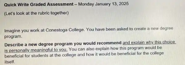 Quick Write Graded Assessment -Monday January 13 . 2025
(Let's look at the rubric together)
Imagine you work at Conestoga College You have been asked to create a new degree
program.
Describe a new degree program you would recommenc I and explain why this choice
is personally meaningful to you.You can also explain how this program would be
beneficial for students at the college and how it would be beneficial for the college
itself.