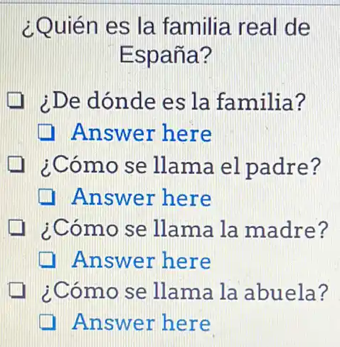 ¿Quién es la familia real de
España?
¿De dónde es la familia?
Answer here
¿Cómo se llama el padre?
Answer here
¿Cómo se llama la madre?
Answer here
¿Cómo se llama la abuela?
Answer here