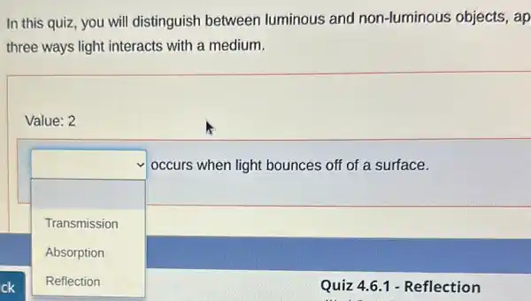 In this quiz, you will distinguish between luminous and non-luminous objects,ap
three ways light interacts with a medium.
square 
Value: 2
occurs when light bounces off of a surface.
Transmission
Absorption
Reflection	Quiz 4.6.1 - Reflection
Reflection